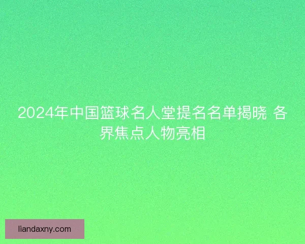 2024年中国篮球名人堂提名名单揭晓 各界焦点人物亮相