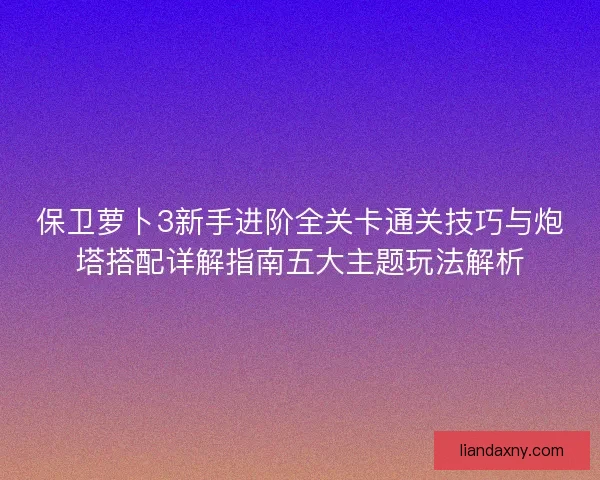 保卫萝卜3新手进阶全关卡通关技巧与炮塔搭配详解指南五大主题玩法解析