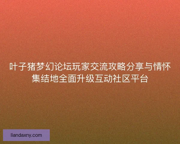 叶子猪梦幻论坛玩家交流攻略分享与情怀集结地全面升级互动社区平台
