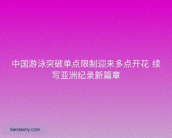 中国游泳突破单点限制迎来多点开花 续写亚洲纪录新篇章
