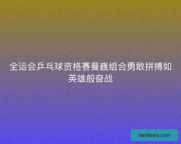 全运会乒乓球资格赛曼巍组合勇敢拼搏如英雄般奋战