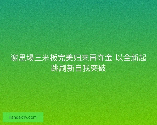谢思埸三米板完美归来再夺金 以全新起跳刷新自我突破